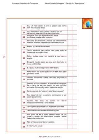 Formação Pedagógica de Formadores Manual: Relação Pedagógica – Capítulo II – “Assertividade”
nOVA eTAPA – Formação e Consultoria
24
20
Sou um “fala-barato” e corto a palavra aos outros
sem me dar conta disso.
21
Sou ambicioso e estou pronto a fazer o que for
necessário para realizar os meus objectivos.
22
Em geral, sei o que é preciso fazer; isso é
importante para ser bem sucedido.
23
Em caso de desacordo, procuro os compromissos
realistas assentes na base dos interesses mútuos.
24
Prefiro “pôr as cartas na mesa”.
25
Tenho tendência para deixar para mais tarde as
coisas que tenho para fazer.
26
Deixo, muitas vezes, um trabalho a meio sem o
acabar.
27
Em geral, mostro aquilo que sou, sem dissimular os
meus sentimentos.
28
É preciso muita coisa para me intimidarem.
29
Meter medo aos outros pode ser um bom meio para
garantir o poder.
30
Quando “me levam à certa” uma vez, vingo-me na
próxima.
31
Quando se critica alguém, é muito eficaz censurar-
lhe o facto de ele não seguir os seus próprios
princípios. Forçamo-lo, assim, a estar de acordo.
32
Sei tirar partido do “sistema”; sou “desenrascado”.
33
Sou capaz de ser eu próprio, continuando a ser
aceite socialmente.
34
Quando não estou de acordo sei dizê-lo
desapaixonadamente e com clareza.
35
Tenho preocupações de não incomodar os outros.
36
Tenho sérias dificuldades em fazer opções.
37
Não gosto de ser a única pessoa dentro de um
grupo a pensar de determinada maneira. Nesse
caso prefiro retirar-me.
38
Não tenho receio de falar em público.
39
A vida “é uma selva”.
 