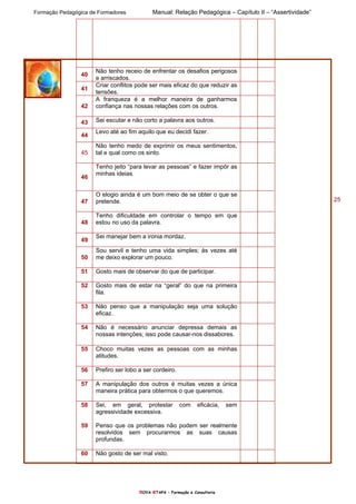 Formação Pedagógica de Formadores Manual: Relação Pedagógica – Capítulo II – “Assertividade”
nOVA eTAPA – Formação e Consultoria
25
40
Não tenho receio de enfrentar os desafios perigosos
e arriscados.
41
Criar conflitos pode ser mais eficaz do que reduzir as
tensões.
42
A franqueza é a melhor maneira de ganharmos
confiança nas nossas relações com os outros.
43 Sei escutar e não corto a palavra aos outros.
44
Levo até ao fim aquilo que eu decidi fazer.
45
Não tenho medo de exprimir os meus sentimentos,
tal e qual como os sinto.
46
Tenho jeito “para levar as pessoas” e fazer impôr as
minhas ideias.
47
O elogio ainda é um bom meio de se obter o que se
pretende.
48
Tenho dificuldade em controlar o tempo em que
estou no uso da palavra.
49
Sei manejar bem a ironia mordaz.
50
Sou servil e tenho uma vida simples; às vezes até
me deixo explorar um pouco.
51 Gosto mais de observar do que de participar.
52 Gosto mais de estar na “geral” do que na primeira
fila.
53 Não penso que a manipulação seja uma solução
eficaz.
54 Não é necessário anunciar depressa demais as
nossas intenções; isso pode causar-nos dissabores.
55 Choco muitas vezes as pessoas com as minhas
atitudes.
56 Prefiro ser lobo a ser cordeiro.
57 A manipulação dos outros é muitas vezes a única
maneira prática para obtermos o que queremos.
58 Sei, em geral, protestar com eficácia, sem
agressividade excessiva.
59 Penso que os problemas não podem ser realmente
resolvidos sem procurarmos as suas causas
profundas.
60 Não gosto de ser mal visto.
 