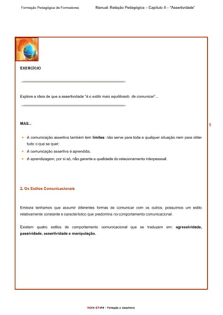 Formação Pedagógica de Formadores Manual: Relação Pedagógica – Capítulo II – “Assertividade”
nOVA eTAPA – Formação e Consultoria
5
EXERCÌCIO
Explore a ideia de que a assertividade “é o estilo mais equilibrado de comunicar”...
MAS...
• A comunicação assertiva também tem limites: não serve para toda e qualquer situação nem para obter
tudo o que se quer;
• A comunicação assertiva é aprendida;
• A aprendizagem, por si só, não garante a qualidade do relacionamento interpessoal.
2. Os Estilos Comunicacionais
Embora tenhamos que assumir diferentes formas de comunicar com os outros, possuímos um estilo
relativamente constante e característico que predomina no comportamento comunicacional.
Existem quatro estilos de comportamento comunicacional que se traduzem em: agressividade,
passividade, assertividade e manipulação.
 