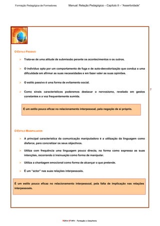 Formação Pedagógica de Formadores Manual: Relação Pedagógica – Capítulo II – “Assertividade”
nOVA eTAPA – Formação e Consultoria
7
O ESTILO PASSIVO
Trata-se de uma atitude de submissão perante os acontecimentos e os outros.
O indivíduo opta por um comportamento de fuga e de auto-desvalorização que conduz a uma
dificuldade em afirmar as suas necessidades e em fazer valer as suas opiniões.
O estilo passivo é uma forma de evitamento social.
Como sinais característicos poderemos destacar o nervosismo, revelado em gestos
constantes e a voz frequentemente sumida.
É um estilo pouco eficaz no relacionamento interpessoal, pela negação de si próprio.
O ESTILO MANIPULADOR
A principal característica da comunicação manipuladora é a utilização da linguagem como
disfarce, para concretizar os seus objectivos.
Utiliza com frequência uma linguagem pouco directa, na forma como expressa as suas
intenções, recorrendo à insinuação como forma de manipular.
Utiliza a chantagem emocional como forma de alcançar o que pretende.
É um “actor” nas suas relações interpessoais.
É um estilo pouco eficaz no relacionamento interpessoal, pela falta de implicação nas relações
interpessoais.
 