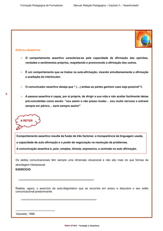 Formação Pedagógica de Formadores Manual: Relação Pedagógica – Capítulo II – “Assertividade”
nOVA eTAPA – Formação e Consultoria
8
O ESTILO ASSERTIVO
O comportamento assertivo caracteriza-se pela capacidade de afirmação das opiniões,
vontades e sentimentos próprios, respeitando e promovendo a afirmação dos outros.
É um comportamento que se traduz na auto-afirmação, visando simultaneamente a afirmação
e aceitação do interlocutor.
O comunicador assertivo deseja que “ (…) ambas as partes ganhem caso seja possível”1.
A pessoa assertiva é capaz, por si própria, de dirigir a sua vida e não aceitar facilmente ideias
pré-concebidas como sendo: “sou assim e não posso mudar… sou muito nervoso e entrarei
sempre em pânico… serei sempre assim!”
Comportamento assertivo resulta da fusão de três factores: a transparência da linguagem usada,
a capacidade de auto afirmação e o poder de negociação na resolução de problemas.
A comunicação assertiva é, pois, simples, directa, expressiva, e centrada na auto afirmação.
Os estilos comunicacionais têm sempre uma dimensão situacional e não são mais do que formas de
abordagem interpessoal.
EXERCÍCIO
Realize, agora, o exercício de auto-diagnóstico que se encontra em anexo e descubra o seu estilo
comunicacional predominante.
1
Azevedo, 1996.
A RETER
 