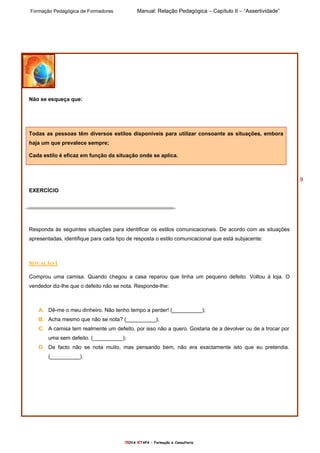 Formação Pedagógica de Formadores Manual: Relação Pedagógica – Capítulo II – “Assertividade”
nOVA eTAPA – Formação e Consultoria
9
Não se esqueça que:
Todas as pessoas têm diversos estilos disponíveis para utilizar consoante as situações, embora
haja um que prevalece sempre;
Cada estilo é eficaz em função da situação onde se aplica.
EXERCÍCIO
Responda às seguintes situações para identificar os estilos comunicacionais. De acordo com as situações
apresentadas, identifique para cada tipo de resposta o estilo comunicacional que está subjacente:
SITUAÇÃO 1
Comprou uma camisa. Quando chegou a casa reparou que tinha um pequeno defeito. Voltou à loja. O
vendedor diz-lhe que o defeito não se nota. Responde-lhe:
A. Dê-me o meu dinheiro. Não tenho tempo a perder! (__________);
B. Acha mesmo que não se nota? (__________);
C. A camisa tem realmente um defeito, por isso não a quero. Gostaria de a devolver ou de a trocar por
uma sem defeito. (__________);
D. De facto não se nota muito, mas pensando bem, não era exactamente isto que eu pretendia.
(__________).
 