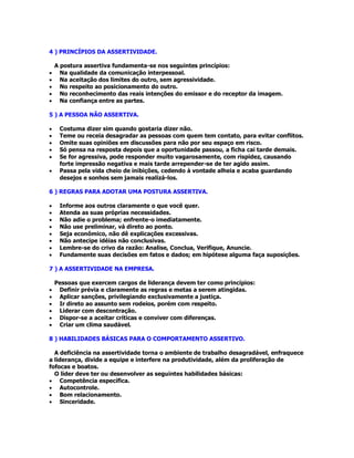 4 ) PRINCÍPIOS DA ASSERTIVIDADE.
A postura assertiva fundamenta-se nos seguintes princípios:
• Na qualidade da comunicação interpessoal.
• Na aceitação dos limites do outro, sem agressividade.
• No respeito ao posicionamento do outro.
• No reconhecimento das reais intenções do emissor e do receptor da imagem.
• Na confiança entre as partes.
5 ) A PESSOA NÃO ASSERTIVA.
• Costuma dizer sim quando gostaria dizer não.
• Teme ou receia desagradar as pessoas com quem tem contato, para evitar conflitos.
• Omite suas opiniões em discussões para não por seu espaço em risco.
• Só pensa na resposta depois que a oportunidade passou, a ficha cai tarde demais.
• Se for agressiva, pode responder muito vagarosamente, com rispidez, causando
forte impressão negativa e mais tarde arrepender-se de ter agido assim.
• Passa pela vida cheio de inibições, cedendo à vontade alheia e acaba guardando
desejos e sonhos sem jamais realizá-los.
6 ) REGRAS PARA ADOTAR UMA POSTURA ASSERTIVA.
• Informe aos outros claramente o que você quer.
• Atenda as suas próprias necessidades.
• Não adie o problema; enfrente-o imediatamente.
• Não use preliminar, vá direto ao ponto.
• Seja econômico, não dê explicações excessivas.
• Não antecipe idéias não conclusivas.
• Lembre-se do crivo da razão: Analise, Conclua, Verifique, Anuncie.
• Fundamente suas decisões em fatos e dados; em hipótese alguma faça suposições.
7 ) A ASSERTIVIDADE NA EMPRESA.
Pessoas que exercem cargos de liderança devem ter como princípios:
• Definir prévia e claramente as regras e metas a serem atingidas.
• Aplicar sanções, privilegiando exclusivamente a justiça.
• Ir direto ao assunto sem rodeios, porém com respeito.
• Liderar com descontração.
• Dispor-se a aceitar críticas e conviver com diferenças.
• Criar um clima saudável.
8 ) HABILIDADES BÁSICAS PARA O COMPORTAMENTO ASSERTIVO.
A deficiência na assertividade torna o ambiente de trabalho desagradável, enfraquece
a liderança, divide a equipe e interfere na produtividade, além da proliferação de
fofocas e boatos.
O líder deve ter ou desenvolver as seguintes habilidades básicas:
• Competência específica.
• Autocontrole.
• Bom relacionamento.
• Sinceridade.
 
