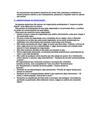 Ao assumirmos uma postura assertiva em nossa vida, passamos a enfatizar os
nossos próprios valores e, por consequência, passamos a respeitar mais os valores
dos outros.
9 ) ASSERTIVIDADE NA NEGOCIAÇÃO.
As pessoas assertivas não entram em negociações predispostas a “empurrar goela
abaixo” suas idéias para os outros.
Elas partem do pressuposto de que toda negociação é um processo ético, e confiam
no poder do convencimento de suas idéias.
Dicas para ser assertivo numa negociação:
• Jamais vá para a mesa de negociação sem definir préviamente, onde quer chegar e
até onde pode ceder.
• Vá para a mesa de negociação com o propósito de ser rápido, claro e eficiente.
• Concentre-se no fato que está sendo negociado. Ao se sentir pressionado ou
ludibriado com informações não precisas, interrompa com firmeza.
• Não tenha escrúpulos em dizer “não” se achar que deve dizer. Todavia, a forma de
dizer “não” deve ser fria e determinada, o “não” pronunciado com emoção pode
desviar o rumo desejado da negociação.
• Não adie nenhuma decisão se ela puder ser tomada no ato.
• Numa negociação demorada, vá tomando decisões preliminares e participando ao
outro o que está decidindo.
• Não cuide de qualquer outro assunto que não esteja em pauta. Se o interlocutor
tentar desviar o assunto, diga naturalmente : “Gostaria de me ater exclusivamente
à pauta”.
Há negociadores que costumam começar o processo por caminhos
avessos ao tema, com o propósito de “criar um clima” favorável para
ele. Desestimule-o, dizendo de forma polida : “Vamos direto ao
assunto”.
• Sentindo-se em desvantagem, diga claramente: “Preciso de algum tempo para
pensar no assunto”
• Sentindo-se em vantagem(tendo obtido o que esperava) diga claramente: “ Já
tenho a minha posição, você já tem a sua?”.
• Mantenha-se equilibrado durante todo o processo, sob qualquer circunstância,
perdendo ou ganhando. Não evidencie rancor, mágoa ou euforia em momento
algum.
 