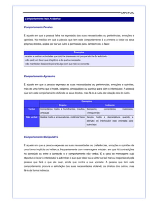 GAPsi-FCUL
Comportamento Não Assertivo
Comportamento Passivo
É aquele em que a pessoa falha na expressão das suas necessidades ou preferências, emoções e
opiniões. Na medida em que a pessoa que tem este comportamento é a primeira a violar os seus
próprios direitos, acaba por dar ao outro a permissão para, também ele, o fazer.
Exemplos
-aceder a realizar actividades que não lhe interessam só porque isto lhe foi solicitado
-não pedir um favor que é legítimo e do qual se necessita
-não manifestar desacordo perante algo com que não se concorda
Comportamento Agressivo
É aquele em que a pessoa expressa as suas necessidades ou preferências, emoções e opiniões,
mas de uma forma que é hostil, exigente, ameaçadora ou punitiva para com o interlocutor. A pessoa
que tem este comportamento defende os seus direitos, mas fá-lo à custa da violação dos do outro.
Exemplos
Directo Indirecto
Verbal Comentários hostis e humilhantes, insultos,
ameaças
Sarcasmo, comentários maliciosos,
«intriguinhas»
Não verbal Gestos hostis e ameaçadores, violência física Gestos hostis e depreciativos quando a
atenção do interlocutor está orientada para
outro lado
Comportamento Manipulativo
É aquele em que a pessoa expressa as suas necessidades ou preferências, emoções e opiniões de
uma forma implícita ou indirecta, frequentemente com «mensagens mistas», em que há contradições
no conteúdo ou entre o conteúdo e o comportamento não verbal. É o caso de mensagens cujo
objectivo é levar o interlocutor a adivinhar o que quer dizer ou a sentir-se tão mal ou responsável pela
pessoa que fará o que ela quer, ainda que contra a sua vontade. A pessoa que tem este
comportamento procura a satisfação das suas necessidades violando os direitos dos outros, mas
fá-lo de forma indirecta.
 