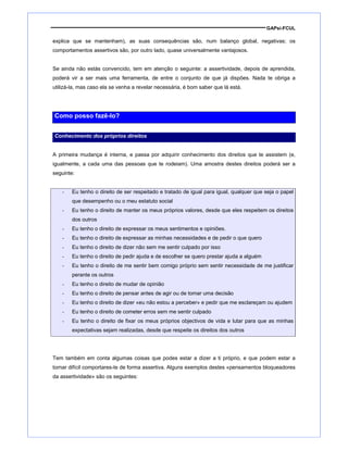 GAPsi-FCUL
explica que se mantenham), as suas consequências são, num balanço global, negativas; os
comportamentos assertivos são, por outro lado, quase universalmente vantajosos.
Se ainda não estás convencido, tem em atenção o seguinte: a assertividade, depois de aprendida,
poderá vir a ser mais uma ferramenta, de entre o conjunto de que já dispões. Nada te obriga a
utilizá-la, mas caso ela se venha a revelar necessária, é bom saber que lá está.
Como posso fazê-lo?
Conhecimento dos próprios direitos
A primeira mudança é interna, e passa por adquirir conhecimento dos direitos que te assistem (e,
igualmente, a cada uma das pessoas que te rodeiam). Uma amostra destes direitos poderá ser a
seguinte:
- Eu tenho o direito de ser respeitado e tratado de igual para igual, qualquer que seja o papel
que desempenho ou o meu estatuto social
- Eu tenho o direito de manter os meus próprios valores, desde que eles respeitem os direitos
dos outros
- Eu tenho o direito de expressar os meus sentimentos e opiniões.
- Eu tenho o direito de expressar as minhas necessidades e de pedir o que quero
- Eu tenho o direito de dizer não sem me sentir culpado por isso
- Eu tenho o direito de pedir ajuda e de escolher se quero prestar ajuda a alguém
- Eu tenho o direito de me sentir bem comigo próprio sem sentir necessidade de me justificar
perante os outros
- Eu tenho o direito de mudar de opinião
- Eu tenho o direito de pensar antes de agir ou de tomar uma decisão
- Eu tenho o direito de dizer «eu não estou a perceber» e pedir que me esclareçam ou ajudem
- Eu tenho o direito de cometer erros sem me sentir culpado
- Eu tenho o direito de fixar os meus próprios objectivos de vida e lutar para que as minhas
expectativas sejam realizadas, desde que respeite os direitos dos outros
Tem também em conta algumas coisas que podes estar a dizer a ti próprio, e que podem estar a
tornar difícil comportares-te de forma assertiva. Alguns exemplos destes «pensamentos bloqueadores
da assertividade» são os seguintes:
 