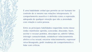 É uma habilidade verbal que permite ao ser humano ter
controle de si mesmo nas relações interpessoais. O
comportamento assertivo é definido como a expressão
adequada de qualquer emoção que não a ansiedade
com relação à outra pessoa.
Entre as principais habilidades requeridas nesta classe
estão: manifestar opinião, concordar, discordar, fazer,
aceitar e recusar pedidos, desculpar-se, admitir falhas,
interagir comautoridade, estabelecer relacionamento
afetivo e/ou sexual, encerrar relacionamento, expressar
raiva/desagrado, pedir mudança de comportamento e
lidar com críticas.
 