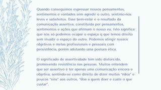 Quando conseguimos expressar nossos pensamentos,
sentimentos e vontades sem agredir o outro, sentimo-nos
leves e satisfeitos. Esse bem-estar é o resultado da
comunicação assertiva, constituída por pensamentos,
sentimentos e ações que afirmam o nosso eu. Isto significa
que nós só podemos ocupar o espaço q que temos direito
sem invadir o espaço do outro. Podemos atingir nossos
objetivos e metas profissionais e pessoais com
persistência, porém adotando uma postura ética.
O significado de assertividade tem sido distorcido,
promovendo resistência nas pessoas. Muitos entendem
que ser assertivo é ter apenas uma comunicação sincera e
objetiva, sentindo-se como direito de dizer muitos “nãos” e
poucos “sins” aos outros, “doa a quem doer e custe o que
custar”.
 