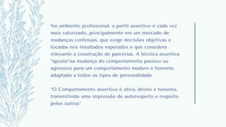 No ambiente profissional, o perfil assertivo é cada vez
mais valorizado, principalmente em um mercado de
mudanças contínuas, que exige decisões objetivas e
focadas nos resultados esperados e que considera
relevante a construção de parcerias. A técnica assertiva
“aposta”na mudança do comportamento passivo ou
agressivo para um comportamento maduro e honesto,
adaptado a todos os tipos de personalidade
“O Comportamento assertivo é ativo, direto e honesto,
transmitindo uma impressão de autorespeito e respeito
pelos outros”.
 