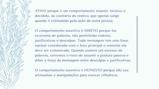 ATIVO porque é um comportamento atuante, incisivo e
decidido, ao contrário do reativo, que apenas surge
quando é estimulado pela ação da outra pessoa.
O comportamento assertivo é DIRETO porque faz
economia de palavras, não permitindo rodeios,
justificativas e desculpas. Toda mensagem tem uma frase
nuclear considerada com o foco principal e somente ela
deve ser comunicada. Quando usamos um excesso de
palavras, corremos o risco de assumir a postura passiva e
diluir a força da mensagem entre desculpas e justificativas.
O comportamento assertivo é HONESTO porque não usa
artimanhas e manipulações para exercer influência.
 