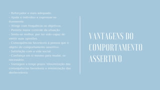 - Reforçador e mais adequado.
- Ajuda o indivíduo a expressar-se
livremente.
- Atinge com frequência os objetivos.
- Permite maior controle da situação.
- Sente-se melhor, por ter sido capaz de
emitir suas opiniões.
- Consequências favoráveis à pessoa que é
objeto do comportamento assertivo.
- Satisfação com a vida social.
- Confiança em si mesmo para mudar, se
necessário.
- Vantagem a longo prazo: Maximização das
consequências favoráveis e minimização das
desfavoráveis.
.
VANTAGENS DO
COMPORTAMENTO
ASSERTIVO
 