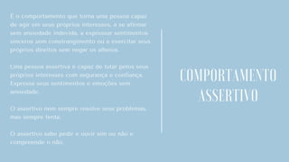 É o comportamento que torna uma pessoa capaz
de agir em seus próprios interesses, a se afirmar
sem ansiedade indevida, a expressar sentimentos
sinceros sem constrangimento ou a exercitar seus
próprios direitos sem negar os alheios.
Uma pessoa assertiva é capaz de lutar pelos seus
próprios interesses com segurança e confiança.
Expressa seus sentimentos e emoções sem
ansiedade.
O assertivo nem sempre resolve seus problemas,
mas sempre tenta.
O assertivo sabe pedir e ouvir sim ou não e
compreende o não.
COMPORTAMENTO
ASSERTIVO
 
