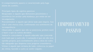 O comportamento passivo é caracterizado pela fuga
diante do conflito.
Principais tipos de sujeitos passivos:
Bloqueador: é aquele que demonstra pessimismo e
resistência em aceitar uma mudança, por medo de ser
incompetente;
Procrastinador: é aquele que deixa tudo para depois. Sua
vida é uma eterna crise, confirmando seu sentimento de
incompetência;
Observador: é aquele que não se posiciona, prefere ouvir
e fazer o que os outros decidem;
Amável e concordante: é aquele educado, que concorda
com tudo que o outro diz. A sensação é que ele não tem
opinião própria, pois normalmente acha a ideia do outro
tão adequada que dispensa seus próprios comentários;
Vítima: é aquele que reclama de tudo, coloca-se no papel
de vítima, fazendo o outro se sentir culpado.
COMPORTAMENTO
PASSIVO
 