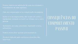 Poucas chances de satisfação de suas necessidades e
entendimento de suas opiniões;
Falta de comunicação e/ou comunicação incompleta;
Sentir-se-á incompreendida, não levada em conta e
manipulada tornando-se hostil ou irritada com a outra
pessoa;
Sentimento de culpa, ansiedade, depressão e baixa
autoestima;
Podem desenvolver queixas psicossomáticas.
Provável explosão após sucessivas situações não-
assertivas;
CONSEQUÊNCIAS DO
COMPORTAMENTO
PASSIVO
 