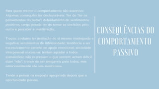 Para quem recebe o comportamento não-assertivo:
Algumas consequências desfavoráveis: Ter de “ler os
pensamentos do outro”; debilitamento de sentimentos
positivos; carga pesada ter de tomar as decisões pelo
outro e perceber a insatisfação;
Traços: costuma ter avaliação de si mesmo inadequada e
negativa; sentimentos de inferioridade; tendência a ser
excessivamente carente de apoio emocional; ansiedade
interpessoal excessiva; tentam agradar a todos
(camaleões); não expressam o que sentem; acham difícil
dizer “não”; tratam de ser amigáveis para todos, mas
emocionalmente são uns mentirosos.
Tende a pensar na resposta apropriada depois que a
oportunidade passou.
CONSEQUÊNCIAS DO
COMPORTAMENTO
PASSIVO
 