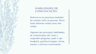 HABILIDADES DE
COMUNICAÇÃO:
Referem-se ao processo mediador
do contato entre as pessoas. Dá-se
tanto deforma verbal como não-
verbal.
Algumas das principais habilidades
de comunicação são: fazer e
responder perguntas, pedir e dar
feedback, gratificar/elogiar, iniciar,
manter e encerrar conversação.
 