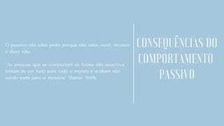 O passivo não sabe pedir porque não sabe ouvir, receber
e dizer não.
“As pessoas que se comportam de forma não assertiva
tratam de ser tudo para todo o mundo e acabam não
sendo nada para si mesmos” (Salter, 1949).
.
CONSEQUÊNCIAS DO
COMPORTAMENTO
PASSIVO
 