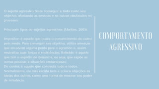 O sujeito agressivo tenta conseguir a todo custo seu
objetivo, afastando as pessoas e os outros obstáculos no
processo.
Principais tipos de sujeitos agressivos (Martins, 2005):
Impositor: é aquele que busca o consentimento do outro
pelo medo. Para conseguir seu objetivo, utiliza ameaças
que envolvem alguma perda para o agredido e, assim,
neutraliza suas forças e resistências; Rebelde: é aquele
que tem o espírito de denúncia, ou seja, que expõe as
outras pessoas a situações embaraçosas;
Do contra: é aquele que contradiz tudo e todos.
Normalmente, ele não escuta bem e coloca objeções às
ideias dos outros, como uma forma de mostrar seu poder
de influência;
COMPORTAMENTO
AGRESSIVO
 
