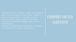 Sabotador de ideias e pessoas: é aquele que desvaloriza
tudo e todos destruindo as ideias alheias; Vingador: é
aquele que guarda rancor e, num dado momento
prejudica a pessoa que ele culpa por sua mágoa;
Pretensioso: é aquele que esmaga o outro com seus
conhecimentos;
Susceptível: é aquele que não suporta ser contrariado.
Tem dificuldade em aceitar o não do outro.
COMPORTAMENTO
AGRESSIVO
 