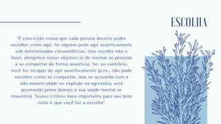 ESCOLHA
“É convicção nossa que cada pessoa deveria poder
escolher como agir. Se alguém pode agir assertivamente
sob determinadas circunstâncias, mas escolhe não o
fazer, atingimos nosso objetivo (o de ensinar as pessoas
a se comportar de forma assertiva). Se, ao contrário,
você for incapaz de agir assertivamente (p.ex., não pode
escolher como se comportar, mas se acovarda com a
não-assertividade ou explode na agressão), será
governado pelos demais e sua saúde mental se
ressentirá. Nosso critério mais importante para seu bem
estar é que você faz a escolha”
.
 