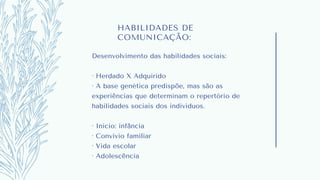 HABILIDADES DE
COMUNICAÇÃO:
Desenvolvimento das habilidades sociais:
· Herdado X Adquirido
· A base genética predispõe, mas são as
experiências que determinam o repertório de
habilidades sociais dos indivíduos.
· Início: infância
· Convívio familiar
· Vida escolar
· Adolescência
 