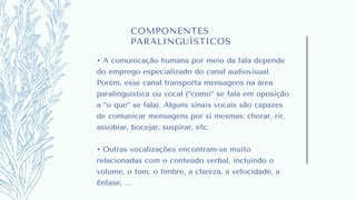 COMPONENTES
PARALINGUÍSTICOS
• A comunicação humana por meio da fala depende
do emprego especializado do canal audiovisual.
Porém, esse canal transporta mensagens na área
paralinguística ou vocal (“como” se fala em oposição
a “o que” se fala). Alguns sinais vocais são capazes
de comunicar mensagens por si mesmas: chorar, rir,
assobiar, bocejar, suspirar, etc.
• Outras vocalizações encontram-se muito
relacionadas com o conteúdo verbal, incluindo o
volume, o tom, o timbre, a clareza, a velocidade, a
ênfase, ...
 