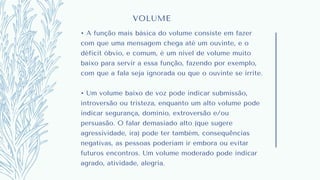 VOLUME
• A função mais básica do volume consiste em fazer
com que uma mensagem chega até um ouvinte, e o
déficit óbvio, e comum, é um nível de volume muito
baixo para servir a essa função, fazendo por exemplo,
com que a fala seja ignorada ou que o ouvinte se irrite.
• Um volume baixo de voz pode indicar submissão,
introversão ou tristeza, enquanto um alto volume pode
indicar segurança, domínio, extroversão e/ou
persuasão. O falar demasiado alto (que sugere
agressividade, ira) pode ter também, consequências
negativas, as pessoas poderiam ir embora ou evitar
futuros encontros. Um volume moderado pode indicar
agrado, atividade, alegria.
 