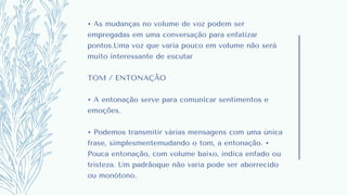 • As mudanças no volume de voz podem ser
empregadas em uma conversação para enfatizar
pontos.Uma voz que varia pouco em volume não será
muito interessante de escutar
TOM / ENTONAÇÃO
• A entonação serve para comunicar sentimentos e
emoções.
• Podemos transmitir várias mensagens com uma única
frase, simplesmentemudando o tom, a entonação. •
Pouca entonação, com volume baixo, indica enfado ou
tristeza. Um padrãoque não varia pode ser aborrecido
ou monótono.
 