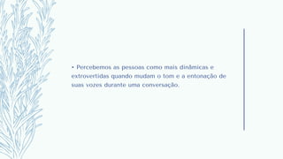 • Percebemos as pessoas como mais dinâmicas e
extrovertidas quando mudam o tom e a entonação de
suas vozes durante uma conversação.
 