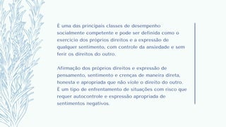 É uma das principais classes de desempenho
socialmente competente e pode ser definida como o
exercício dos próprios direitos e a expressão de
qualquer sentimento, com controle da ansiedade e sem
ferir os direitos do outro.
Afirmação dos próprios direitos e expressão de
pensamento, sentimento e crenças de maneira direta,
honesta e apropriada que não viole o direito do outro.
É um tipo de enfrentamento de situações com risco que
requer autocontrole e expressão apropriada de
sentimentos negativos.
 