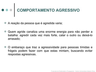 COMPORTAMENTO AGRESSIVO A reação da pessoa que é agredida varia; Quem agride canaliza uma enorme energia para não perder a batalha: agredir cada vez mais forte, calar o outro ou deixá-lo arrasado; O embaraço que traz a agressividade para pessoas tímidas e frágeis podem fazer com que estas mintam, buscando evitar respostas agressivas. 3º período de Publicidade e Propaganda – Centro Universitário Newton Paiva 