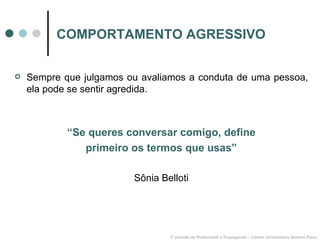 COMPORTAMENTO AGRESSIVO Sempre que julgamos ou avaliamos a conduta de uma pessoa, ela pode se sentir agredida. “ Se queres conversar comigo, define primeiro os termos que usas” Sônia Belloti 3º período de Publicidade e Propaganda – Centro Universitário Newton Paiva 