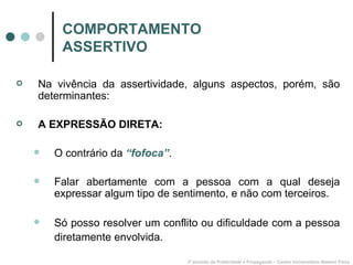 COMPORTAMENTO ASSERTIVO Na vivência da assertividade, alguns aspectos, porém, são determinantes: A EXPRESSÃO DIRETA: O contrário da  “fofoca” . Falar abertamente com a pessoa com a qual deseja expressar algum tipo de sentimento, e não com terceiros. Só posso resolver um conflito ou dificuldade com a pessoa diretamente envolvida.   3º período de Publicidade e Propaganda – Centro Universitário Newton Paiva 