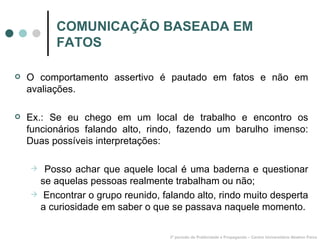 COMUNICAÇÃO BASEADA EM FATOS O comportamento assertivo é pautado em fatos e não em avaliações. Ex.: Se eu chego em um local de trabalho e encontro os funcionários falando alto, rindo, fazendo um barulho imenso: Duas possíveis interpretações: Posso achar que aquele local é uma baderna e questionar se aquelas pessoas realmente trabalham ou não; Encontrar o grupo reunido, falando alto, rindo muito desperta a curiosidade em saber o que se passava naquele momento. 3º período de Publicidade e Propaganda – Centro Universitário Newton Paiva 
