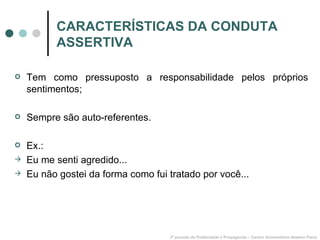 CARACTERÍSTICAS DA CONDUTA ASSERTIVA Tem como pressuposto a responsabilidade pelos próprios sentimentos; Sempre são auto-referentes. Ex.: Eu me senti agredido... Eu não gostei da forma como fui tratado por você... 3º período de Publicidade e Propaganda – Centro Universitário Newton Paiva 