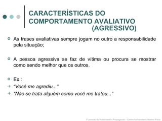 CARACTERÍSTICAS DO COMPORTAMENTO AVALIATIVO As frases avaliativas sempre jogam no outro a responsabilidade pela situação; A pessoa agressiva se faz de vítima ou procura se mostrar como sendo melhor que os outros. Ex.: “ Você me agrediu...” “ Não se trata alguém como você me tratou...” 3º período de Publicidade e Propaganda – Centro Universitário Newton Paiva (AGRESSIVO) 