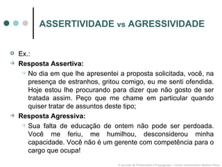 ASSERTIVIDADE  vs  AGRESSIVIDADE Ex.: Resposta Assertiva: No dia em que lhe apresentei a proposta solicitada, você, na presença de estranhos, gritou comigo, eu me senti ofendida. Hoje estou lhe procurando para dizer que não gosto de ser tratada assim. Peço que me chame em particular quando quiser tratar de assuntos deste tipo; Resposta Agressiva: Sua falta de educação de ontem não pode ser perdoada. Você me feriu, me humilhou, desconsiderou minha capacidade. Você não é um gerente com competência para o cargo que ocupa! 3º período de Publicidade e Propaganda – Centro Universitário Newton Paiva 