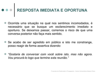 RESPOSTA IMEDIATA E OPORTUNA Ocorrida uma situação na qual nos sentimos incomodados, é necessário que se busque um esclarecimento imediato e oportuno. Se deixamos passar, corremos o risco de que uma conversa posterior não faça mais sentido. Se acabo de ser agredido em público e isto me constrange, posso reagir de forma assertiva dizendo: “ Gostaria de conversar com você sobre isto, mas não agora. Vou procurá-lo logo que termine esta reunião.” 3º período de Publicidade e Propaganda – Centro Universitário Newton Paiva 