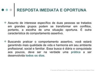 RESPOSTA IMEDIATA E OPORTUNA Assunto de interesse específico de duas pessoas se tratados em grandes grupos podem se transformar em conflitos, portanto, a escolha de uma situação oportuna. É outra característica do comportamento assertivo. Buscando praticar o comportamento assertivo, você estará garantindo mais qualidade de vida e harmonia em seu ambiente profissional, social e familiar. Essa busca é diária e conquistada aos poucos, deve ser na verdade uma  prática  a ser desenvolvida  todos os dias . 3º período de Publicidade e Propaganda – Centro Universitário Newton Paiva 