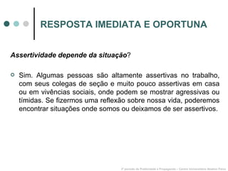 RESPOSTA IMEDIATA E OPORTUNA Assertividade depende da situação ? Sim. Algumas pessoas são altamente assertivas no trabalho, com seus colegas de seção e muito pouco assertivas em casa ou em vivências sociais, onde podem se mostrar agressivas ou tímidas. Se fizermos uma reflexão sobre nossa vida, poderemos encontrar situações onde somos ou deixamos de ser assertivos. 3º período de Publicidade e Propaganda – Centro Universitário Newton Paiva 