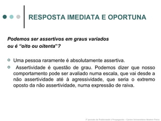 RESPOSTA IMEDIATA E OPORTUNA Podemos ser assertivos em graus variados ou é “oito ou oitenta ” ? Uma pessoa raramente é absolutamente assertiva. Assertividade é questão de grau. Podemos dizer que nosso comportamento pode ser avaliado numa escala, que vai desde a não assertividade até à agressividade, que seria o extremo oposto da não assertividade, numa expressão de raiva. 3º período de Publicidade e Propaganda – Centro Universitário Newton Paiva 