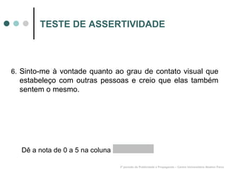 TESTE DE ASSERTIVIDADE 6.  Sinto-me à vontade quanto ao grau de contato visual que estabeleço com outras pessoas e creio que elas também sentem o mesmo. 3º período de Publicidade e Propaganda – Centro Universitário Newton Paiva Dê a nota de 0 a 5 na coluna  