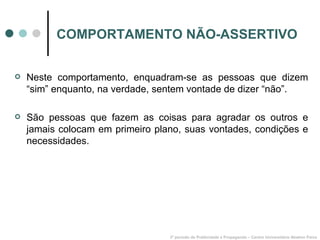 COMPORTAMENTO NÃO-ASSERTIVO Neste comportamento, enquadram-se as pessoas que dizem “sim” enquanto, na verdade, sentem vontade de dizer “não”. São pessoas que fazem as coisas para agradar os outros e jamais colocam em primeiro plano, suas vontades, condições e necessidades. 3º período de Publicidade e Propaganda – Centro Universitário Newton Paiva 