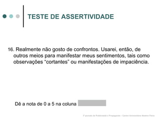 TESTE DE ASSERTIVIDADE 16.  Realmente não gosto de confrontos. Usarei, então, de outros meios para manifestar meus sentimentos, tais como observações “cortantes” ou manifestações de impaciência. 3º período de Publicidade e Propaganda – Centro Universitário Newton Paiva Dê a nota de 0 a 5 na coluna  