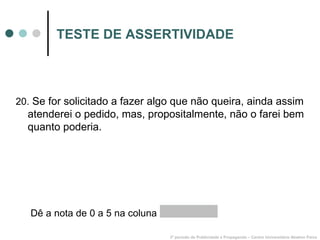 TESTE DE ASSERTIVIDADE 20.  Se for solicitado a fazer algo que não queira, ainda assim atenderei o pedido, mas, propositalmente, não o farei bem quanto poderia. 3º período de Publicidade e Propaganda – Centro Universitário Newton Paiva Dê a nota de 0 a 5 na coluna  