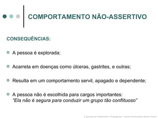 COMPORTAMENTO NÃO-ASSERTIVO CONSEQUÊNCIAS: A pessoa é explorada; Acarreta em doenças como úlceras, gastrites, e outras; Resulta em um comportamento servil, apagado e dependente; A pessoa não é escolhida para cargos importantes:  “Ela não é segura para conduzir um grupo tão conflituoso” 3º período de Publicidade e Propaganda – Centro Universitário Newton Paiva 