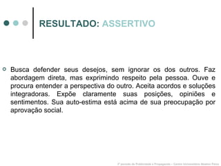RESULTADO:  ASSERTIVO Busca defender seus desejos, sem ignorar os dos outros. Faz abordagem direta, mas exprimindo respeito pela pessoa. Ouve e procura entender a perspectiva do outro. Aceita acordos e soluções integradoras. Expõe claramente suas posições, opiniões e sentimentos. Sua auto-estima está acima de sua preocupação por aprovação social. 3º período de Publicidade e Propaganda – Centro Universitário Newton Paiva 
