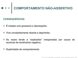 COMPORTAMENTO NÃO-ASSERTIVO 3º período de Publicidade e Propaganda – Centro Universitário Newton Paiva CONSEQUÊNCIAS: É tratada com grosseria e desrespeito; Vive constantemente doente e deprimida; Às vezes tende a “explosões” inesperadas por causa do acúmulo de sentimento negativo; Duplicidade de comportamento. 