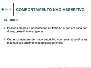 COMPORTAMENTO NÃO-ASSERTIVO 3º período de Publicidade e Propaganda – Centro Universitário Newton Paiva ATITUDES: Pessoas alegres e brincalhonas no trabalho e que em casa são duras, grosseiras e exigentes; Outras comportam de modo autoritário com seus subordinados mas que são totalmente submissos ao chefe; 
