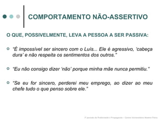 COMPORTAMENTO NÃO-ASSERTIVO 3º período de Publicidade e Propaganda – Centro Universitário Newton Paiva O QUE, POSSIVELMENTE, LEVA A PESSOA A SER PASSIVA: “ É impossível ser sincero com o Luís... Ele é agressivo, ‘cabeça dura’ e não respeita os sentimentos dos outros.” “ Eu não consigo dizer ‘não’ porque minha mãe nunca permitiu.” “ Se eu for sincero, perderei meu emprego, ao dizer ao meu chefe tudo o que penso sobre ele.” 
